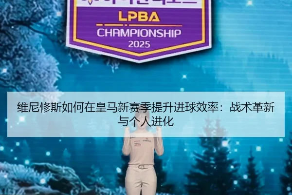 维尼修斯如何在皇马新赛季提升进球效率：战术革新与个人进化